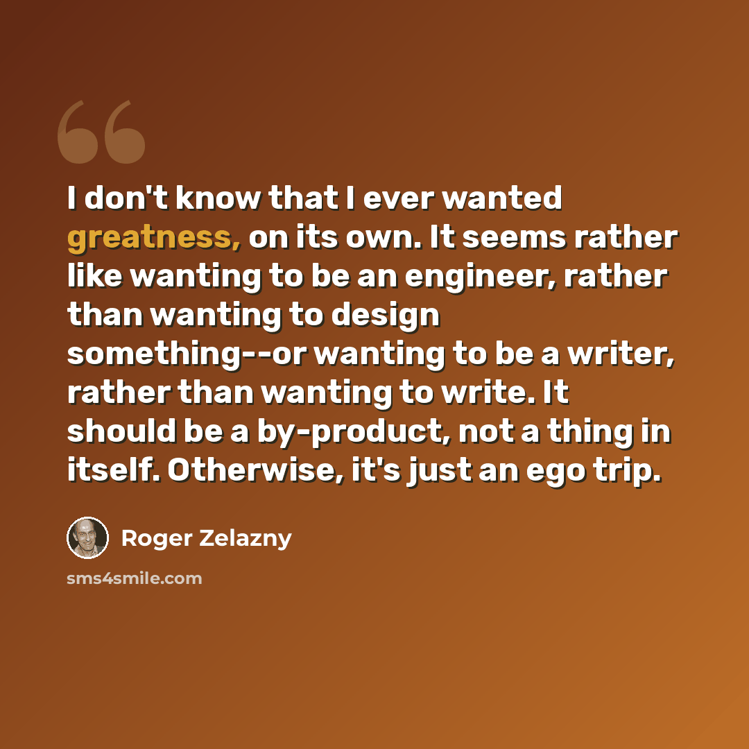 “I don't know that I ever wanted greatness, on its own. It seems rather like wanting to be an engineer, rather than wanting to design something--or wanting to be a writer, rather than wanting to write. It should be a by-product, not a thing in itself. Otherwise, it's just an ego trip.” quote by Roger Zelazny