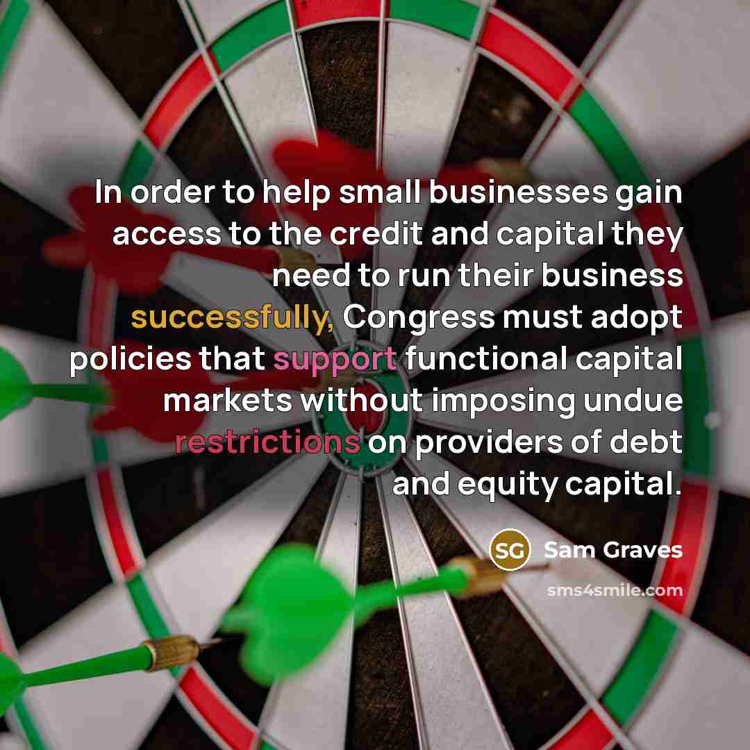 “In order to help small businesses gain access to the credit and capital they need to run their business successfully, Congress must adopt policies that support functional capital markets without imposing undue restrictions on providers of debt and equity capital.” quote by Sam Graves