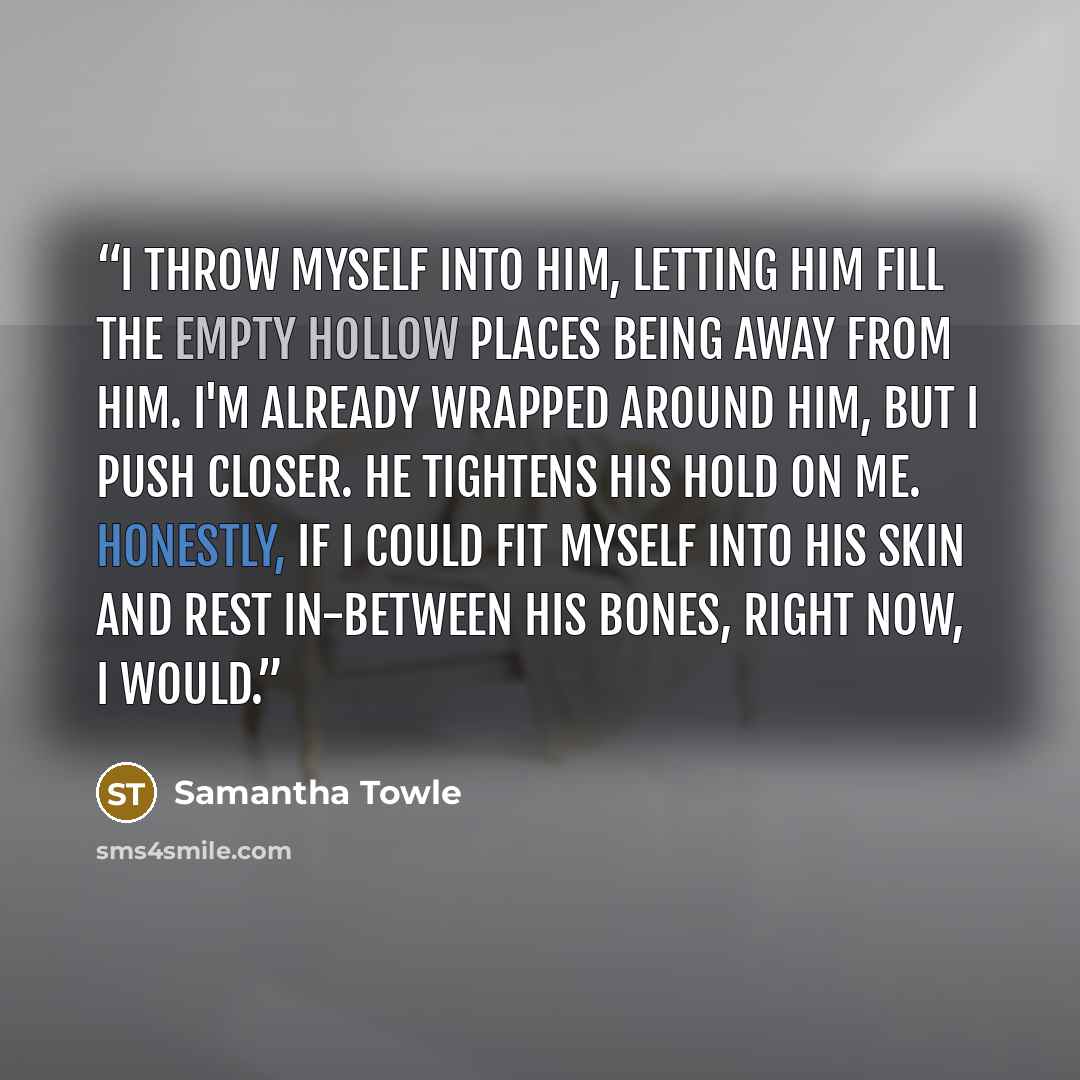 “I throw myself into him, letting him fill the empty hollow places being away from him. I'm already wrapped around him, but I push closer. He tightens his hold on me. Honestly, if I could fit myself into his skin and rest in-between his bones, right now, I would.” quote by Samantha Towle