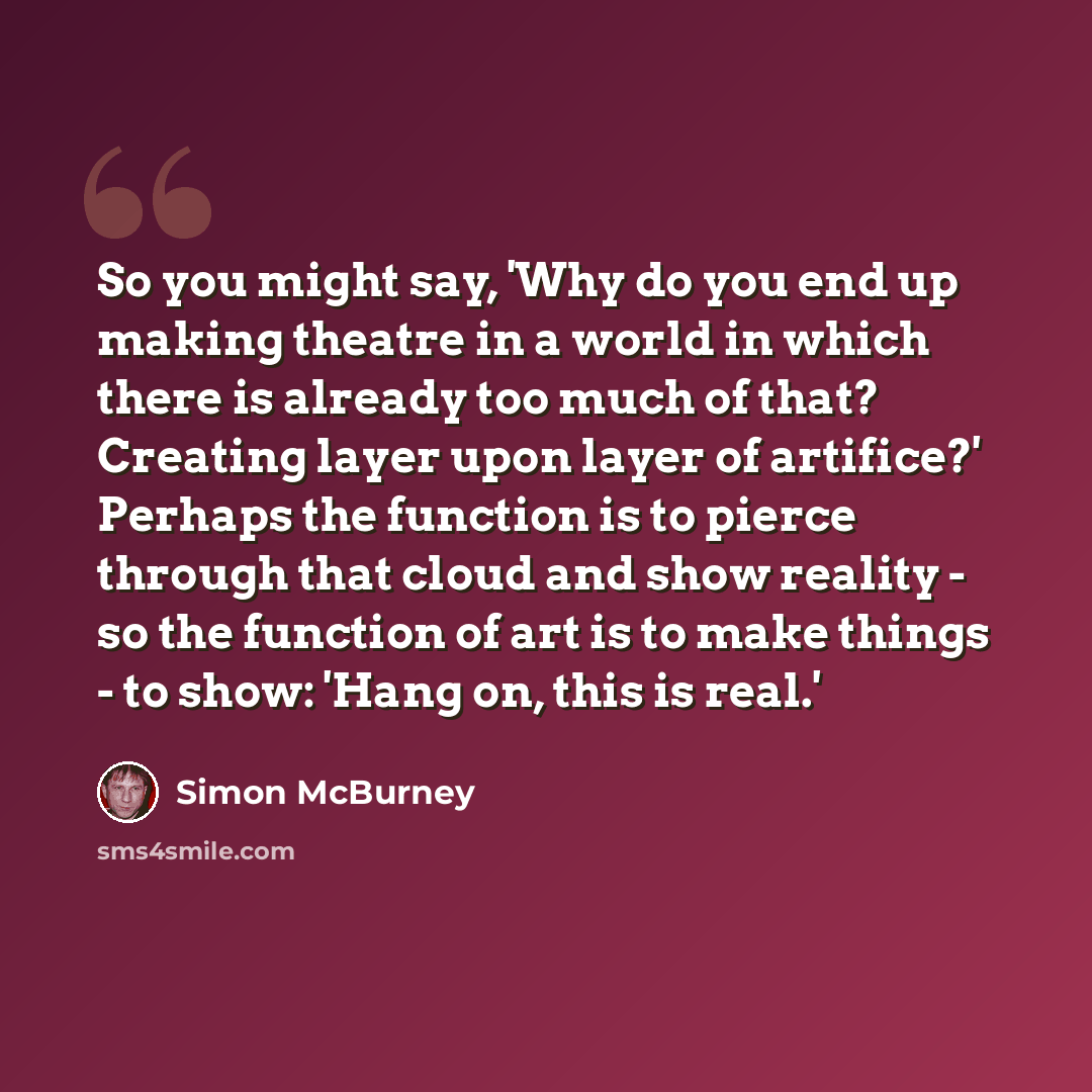 “So you might say, 'Why do you end up making theatre in a world in which there is already too much of that? Creating layer upon layer of artifice?' Perhaps the function is to pierce through that cloud and show reality - so the function of art is to make things - to show: 'Hang on, this is real.'” quote by Simon McBurney