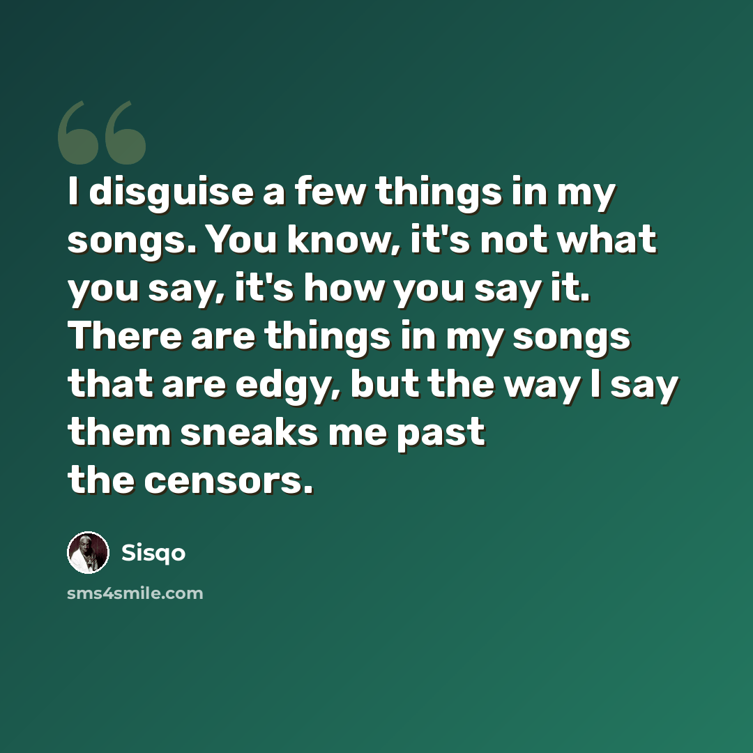 “I disguise a few things in my songs. You know, it's not what you say, it's how you say it. There are things in my songs that are edgy, but the way I say them sneaks me past the censors.” quote by Sisqo