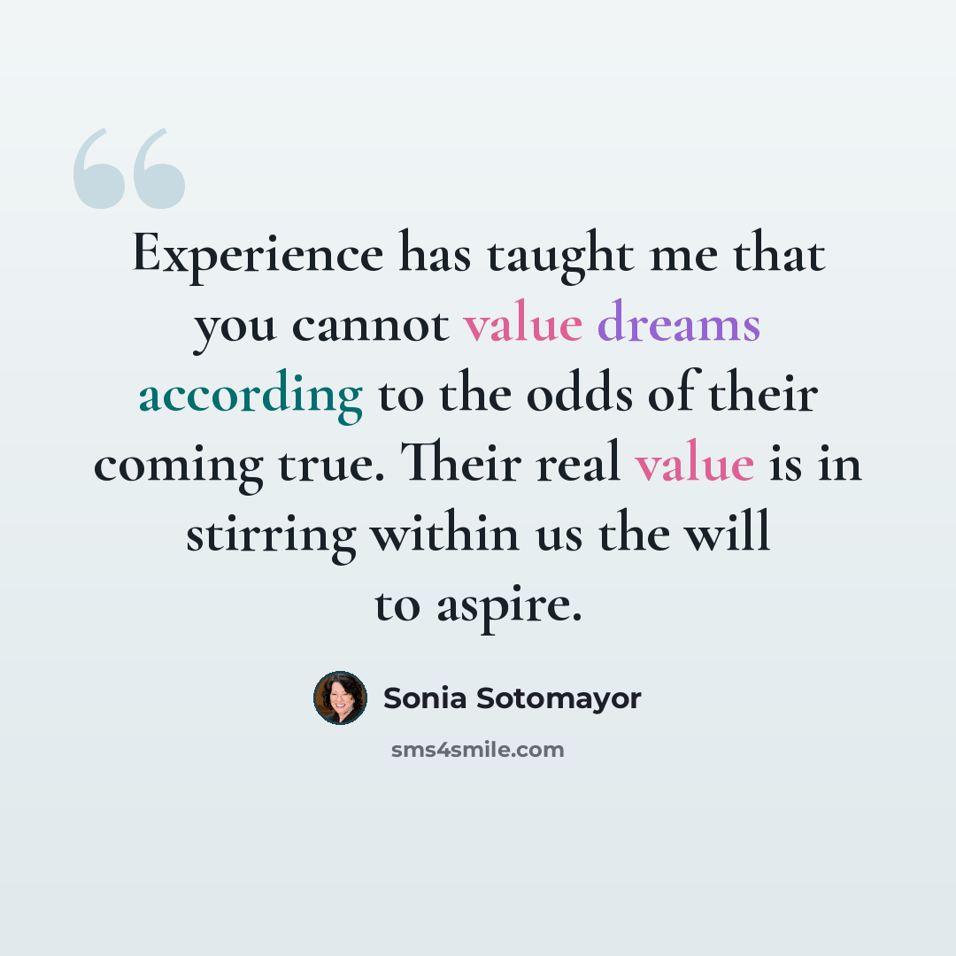 “Experience has taught me that you cannot value dreams according to the odds of their coming true. Their real value is in stirring within us the will to aspire.” quote by Sonia Sotomayor