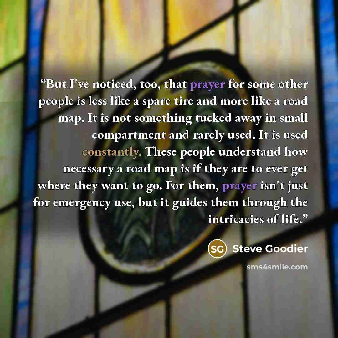 “But I've noticed, too, that prayer for some other people is less like a spare tire and more like a road map. It is not something tucked away in small compartment and rarely used. It is used constantly. These people understand how necessary a road map is if they are to ever get where they want to…” quote by Steve Goodier