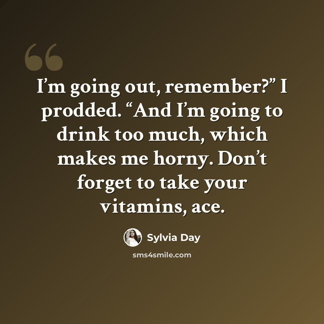 “I’m going out, remember?” I prodded. “And I’m going to drink too much, which makes me horny. Don’t forget to take your vitamins, ace.” quote by Sylvia Day