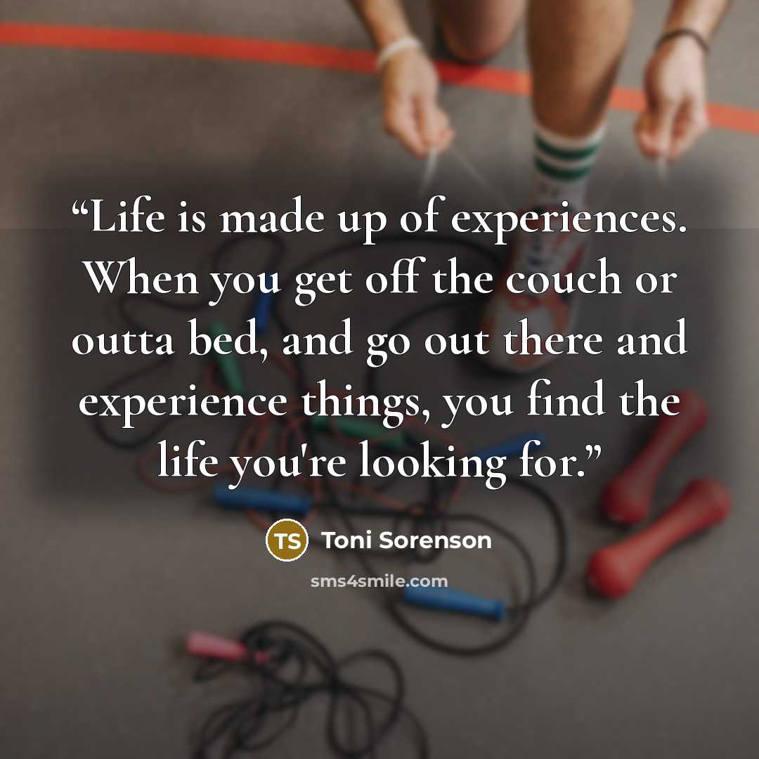 “Life is made up of experiences. When you get off the couch or outta bed, and go out there and experience things, you find the life you're looking for.” quote by Toni Sorenson