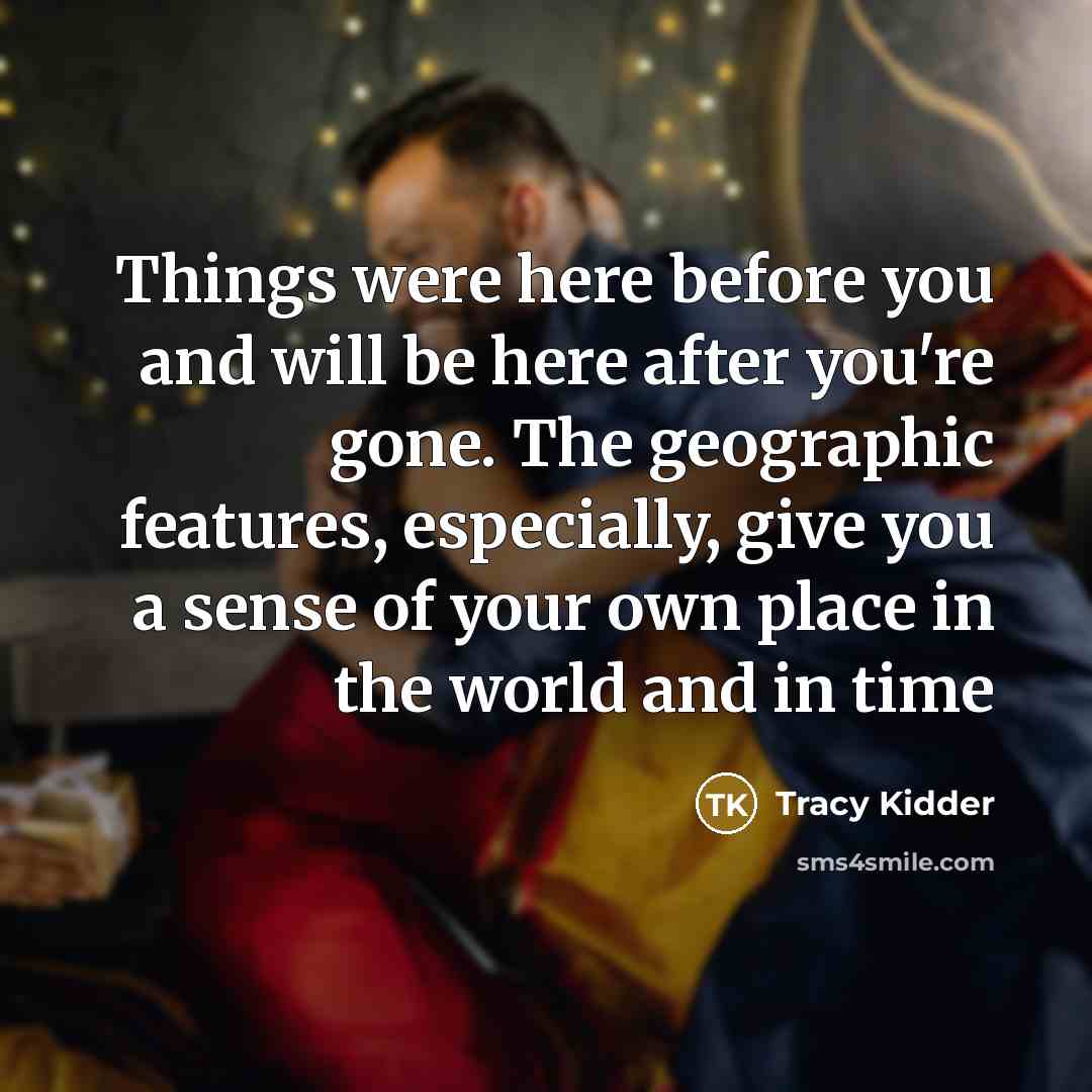 “Things were here before you and will be here after you're gone. The geographic features, especially, give you a sense of your own place in the world and in time” quote by Tracy Kidder