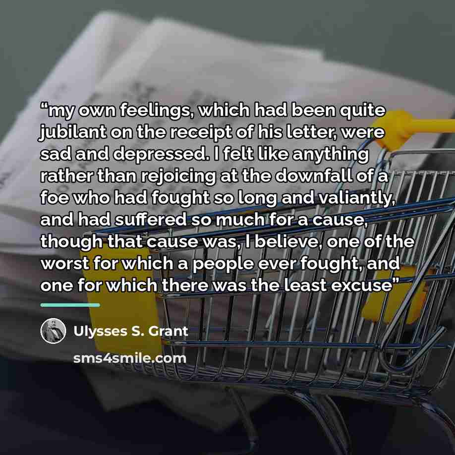 “my own feelings, which had been quite jubilant on the receipt of his letter, were sad and depressed. I felt like anything rather than rejoicing at the downfall of a foe who had fought so long and valiantly, and had suffered so much for a cause, though that cause was, I believe, one of the worst…” quote by Ulysses S. Grant