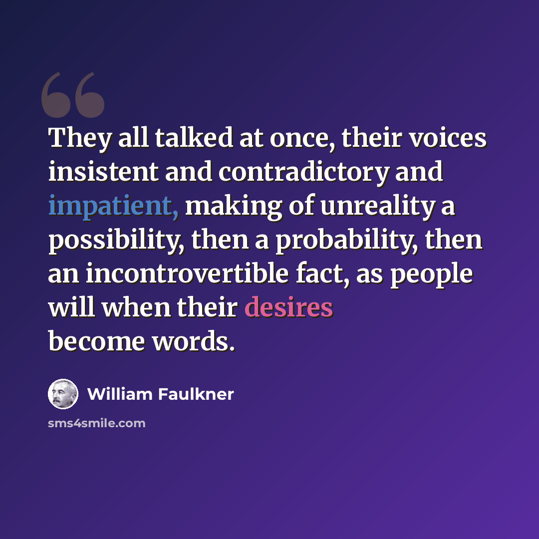 “They all talked at once, their voices insistent and contradictory and impatient, making of unreality a possibility, then a probability, then an incontrovertible fact, as people will when their desires become words.” quote by William Faulkner