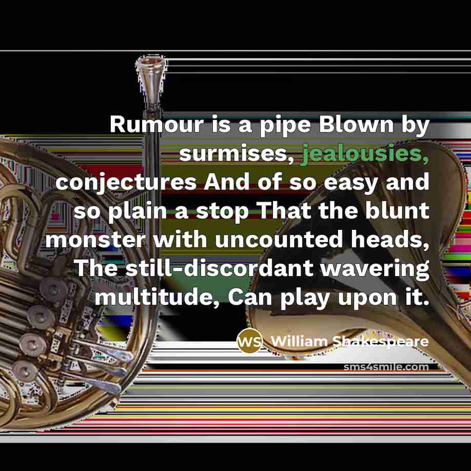 “Rumour is a pipe Blown by surmises, jealousies, conjectures And of so easy and so plain a stop That the blunt monster with uncounted heads, The still-discordant wavering multitude, Can play upon it.” quote by William Shakespeare