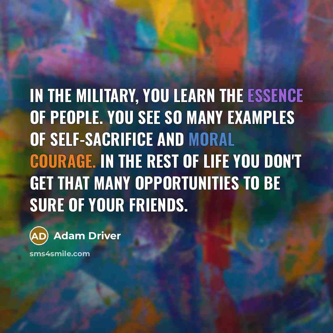 “In the military, you learn the essence of people. You see so many examples of self-sacrifice and moral courage. In the rest of life you don't get that many opportunities to be sure of your friends.” quote by Adam Driver