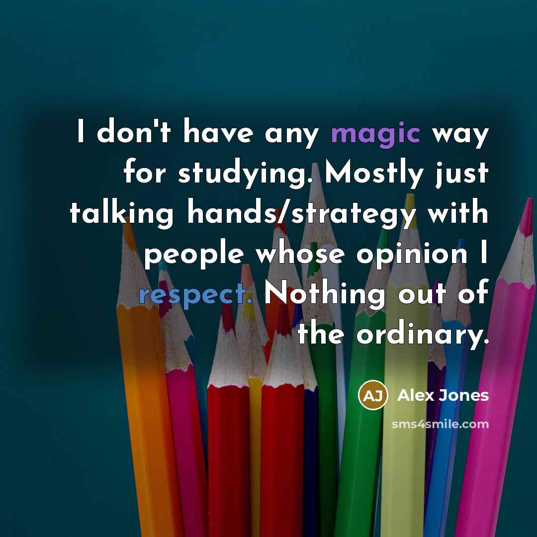 “I don't have any magic way for studying. Mostly just talking hands/strategy with people whose opinion I respect. Nothing out of the ordinary.” quote by Alex Jones