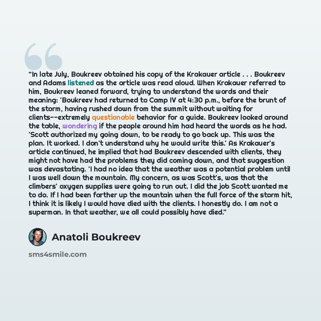 “In late July, Boukreev obtained his copy of the Krakauer article . . . Boukreev and Adams listened as the article was read aloud. When Krakauer referred to him, Boukreev leaned forward, trying to understand the words and their meaning: 'Boukreev had returned to Camp IV at 4:30 p.m., before the…” quote by Anatoli Boukreev