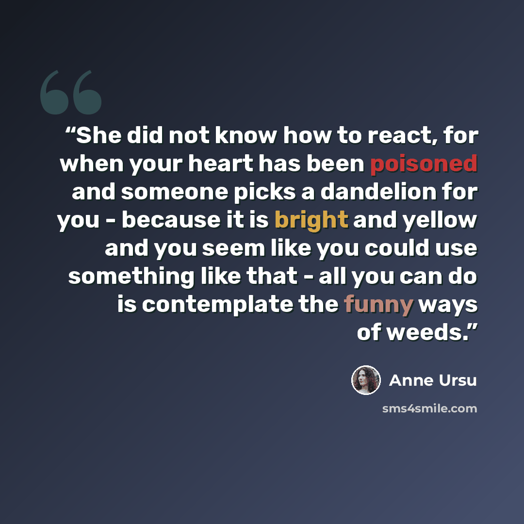 “She did not know how to react, for when your heart has been poisoned and someone picks a dandelion for you - because it is bright and yellow and you seem like you could use something like that - all you can do is contemplate the funny ways of weeds.” quote by Anne Ursu