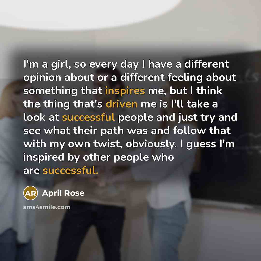 “I'm a girl, so every day I have a different opinion about or a different feeling about something that inspires me, but I think the thing that's driven me is I'll take a look at successful people and just try and see what their path was and follow that with my own twist, obviously. I guess I'm…” quote by April Rose