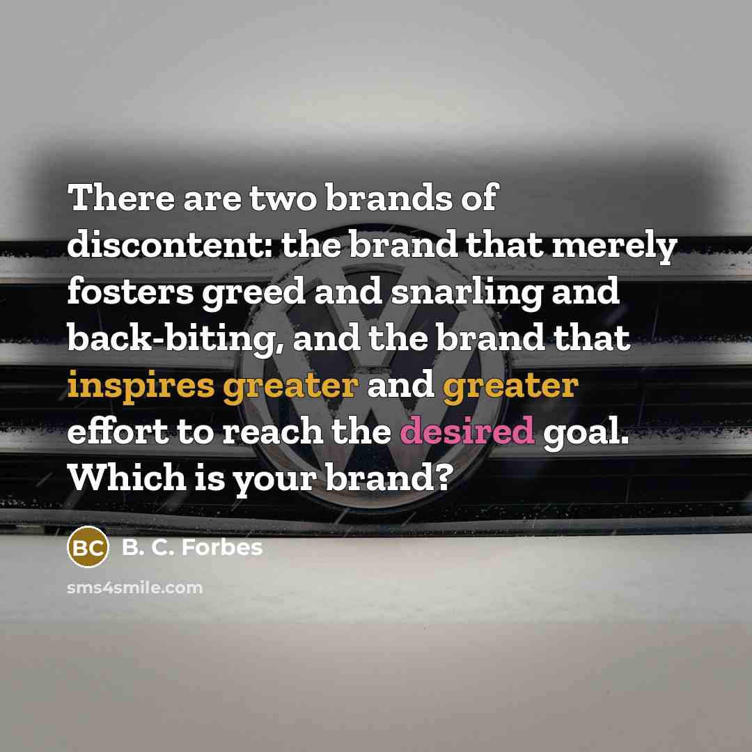 “There are two brands of discontent: the brand that merely fosters greed and snarling and back-biting, and the brand that inspires greater and greater effort to reach the desired goal. Which is your brand?” quote by B. C. Forbes