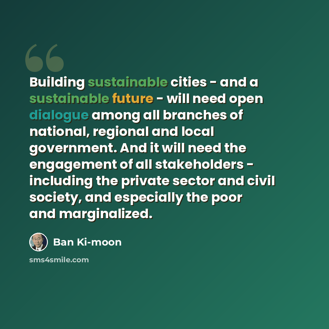 “Building sustainable cities - and a sustainable future - will need open dialogue among all branches of national, regional and local government. And it will need the engagement of all stakeholders - including the private sector and civil society, and especially the poor and marginalized.” quote by Ban Ki-moon