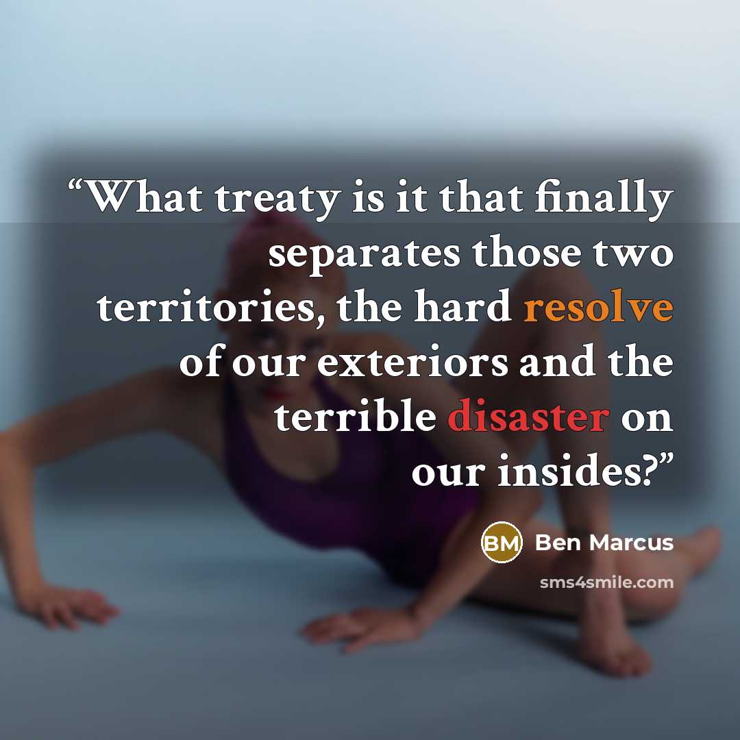 “What treaty is it that finally separates those two territories, the hard resolve of our exteriors and the terrible disaster on our insides?” quote by Ben Marcus