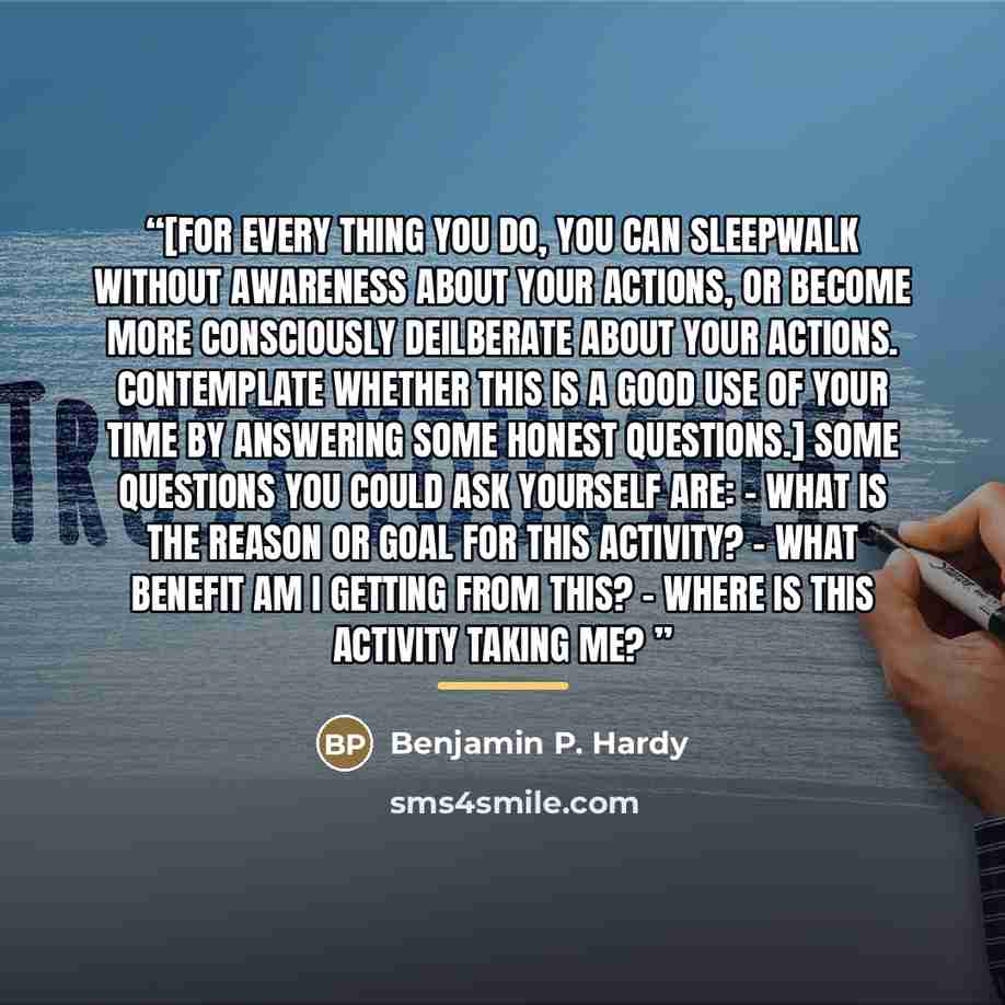 “[For every thing you do, you can sleepwalk without awareness about your actions, or become more consciously deilberate about your actions. Contemplate whether this is a good use of your time by answering some honest questions.] Some questions you could ask yourself are: - What is the reason or…” quote by Benjamin P. Hardy