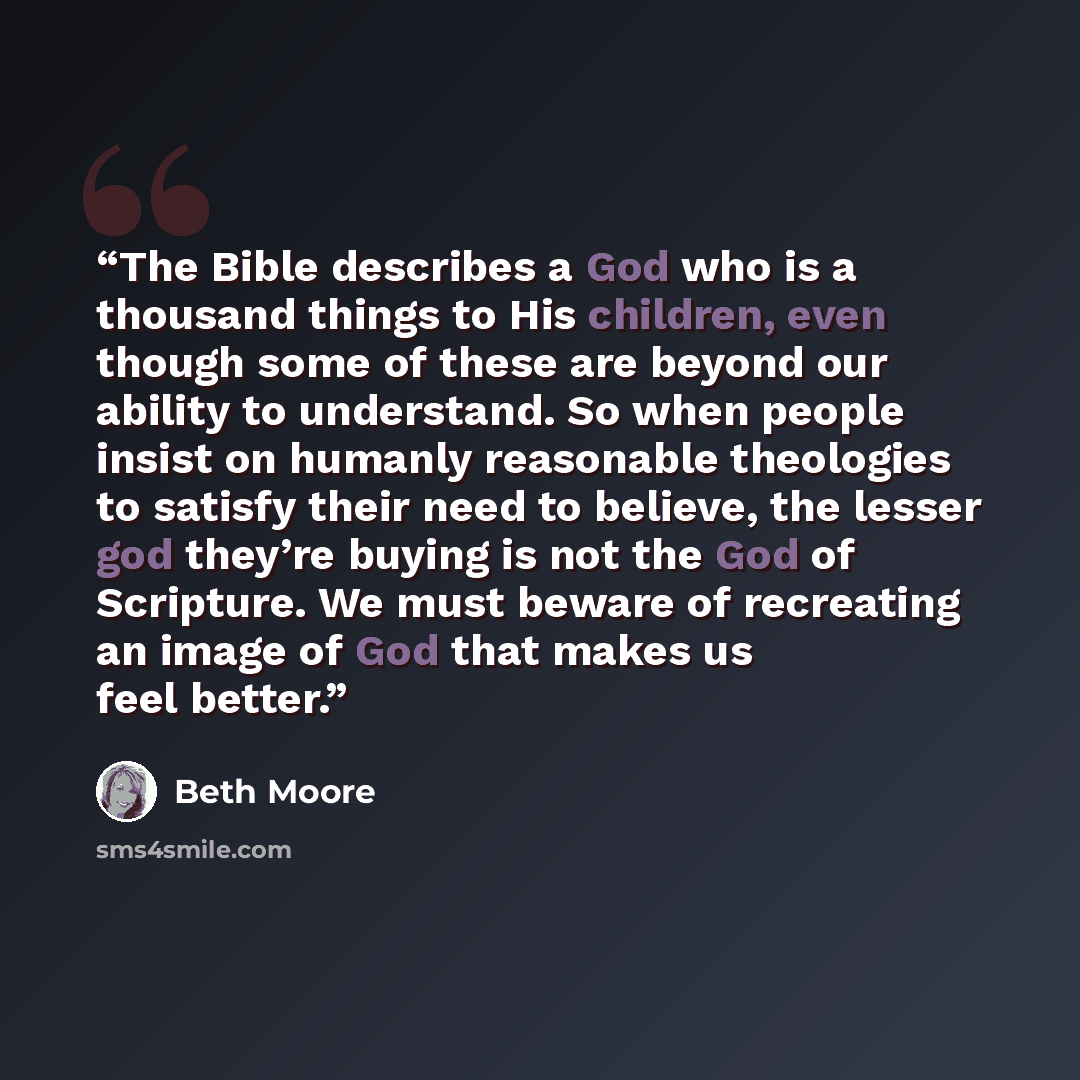 “The Bible describes a God who is a thousand things to His children, even though some of these are beyond our ability to understand. So when people insist on humanly reasonable theologies to satisfy their need to believe, the lesser god they’re buying is not the God of Scripture. We must beware of…” quote by Beth Moore