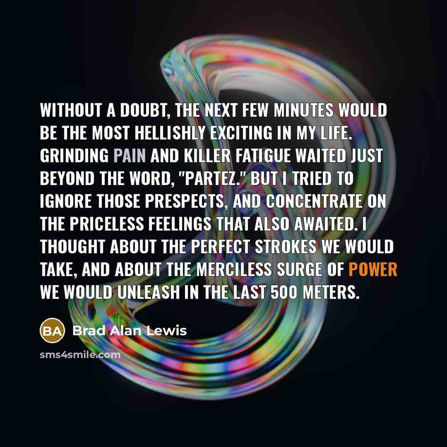 “Without a doubt, the next few minutes would be the most hellishly exciting in my life. Grinding pain and killer fatigue waited just beyond the word, "Partez." But I tried to ignore those prespects, and concentrate on the priceless feelings that also awaited. I thought about the perfect strokes we…” quote by Brad Alan Lewis