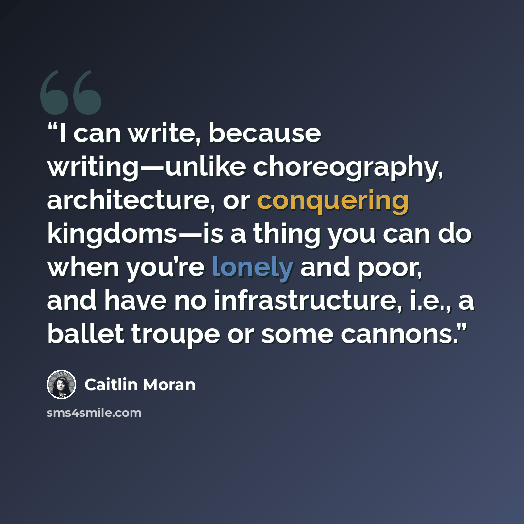 “I can write, because writing—unlike choreography, architecture, or conquering kingdoms—is a thing you can do when you’re lonely and poor, and have no infrastructure, i.e., a ballet troupe or some cannons.” quote by Caitlin Moran