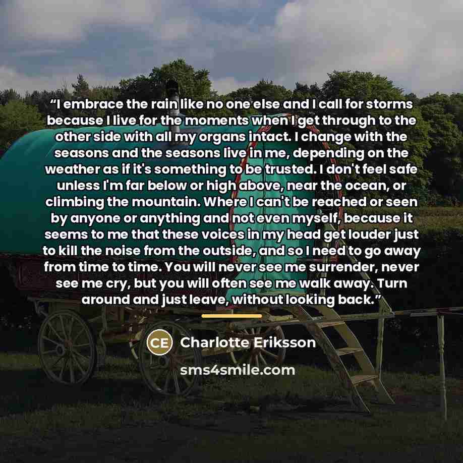 “I embrace the rain like no one else and I call for storms because I live for the moments when I get through to the other side with all my organs intact. I change with the seasons and the seasons live in me, depending on the weather as if it's something to be trusted. I don't feel safe unless I'm…” quote by Charlotte Eriksson