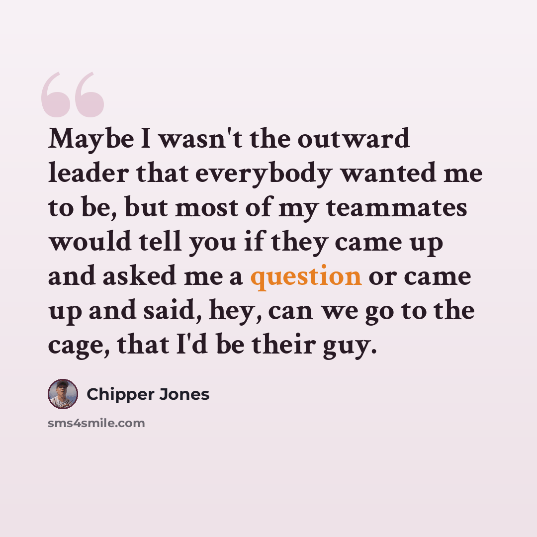 “Maybe I wasn't the outward leader that everybody wanted me to be, but most of my teammates would tell you if they came up and asked me a question or came up and said, hey, can we go to the cage, that I'd be their guy.” quote by Chipper Jones