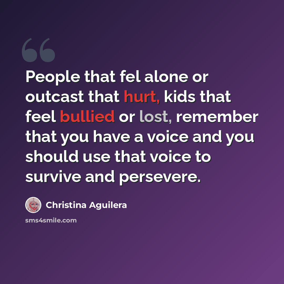 “People that fel alone or outcast that hurt, kids that feel bullied or lost, remember that you have a voice and you should use that voice to survive and persevere.” quote by Christina Aguilera