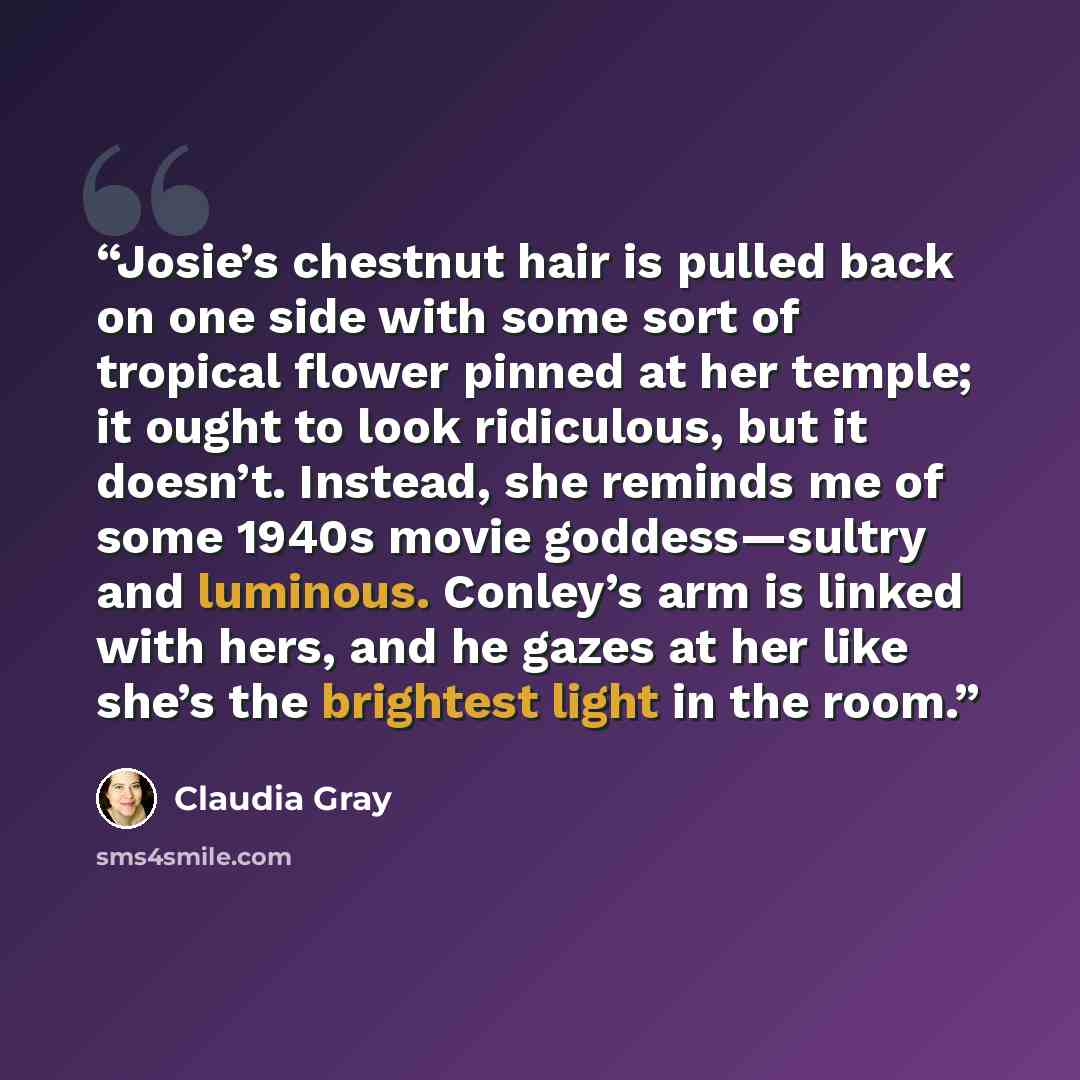 “Josie’s chestnut hair is pulled back on one side with some sort of tropical flower pinned at her temple; it ought to look ridiculous, but it doesn’t. Instead, she reminds me of some 1940s movie goddess—sultry and luminous. Conley’s arm is linked with hers, and he gazes at her like she’s the…” quote by Claudia Gray