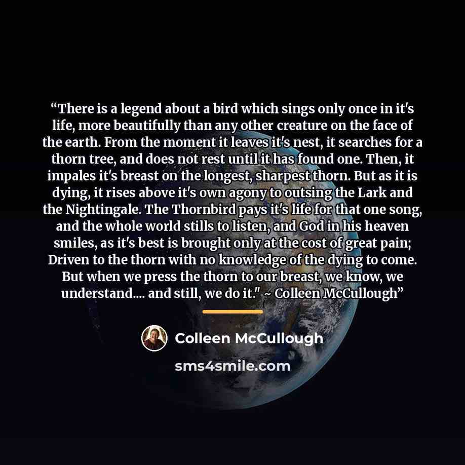 “There is a legend about a bird which sings only once in it's life, more beautifully than any other creature on the face of the earth. From the moment it leaves it's nest, it searches for a thorn tree, and does not rest until it has found one. Then, it impales it's breast on the longest, sharpest…” quote by Colleen McCullough