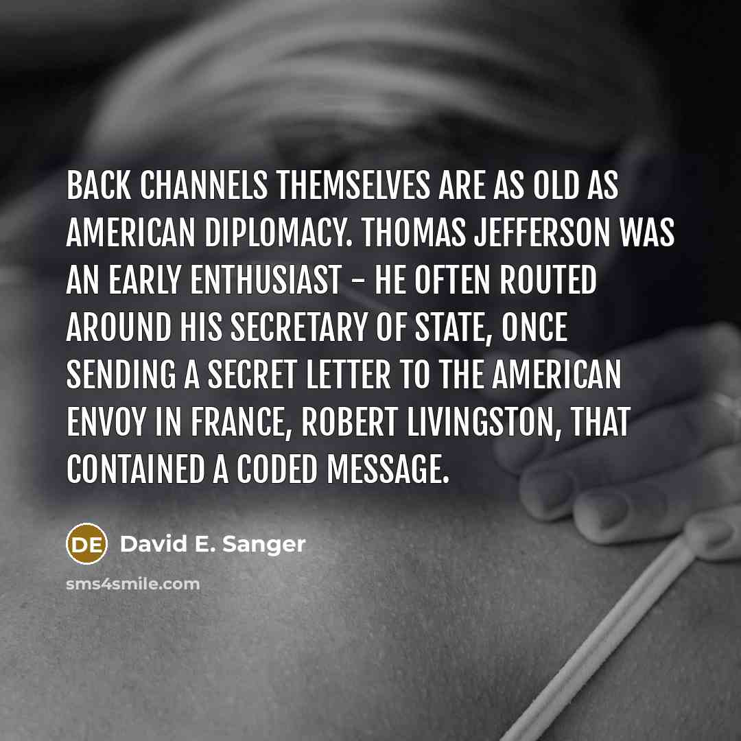 “Back channels themselves are as old as American diplomacy. Thomas Jefferson was an early enthusiast - he often routed around his secretary of state, once sending a secret letter to the American envoy in France, Robert Livingston, that contained a coded message.” quote by David E. Sanger