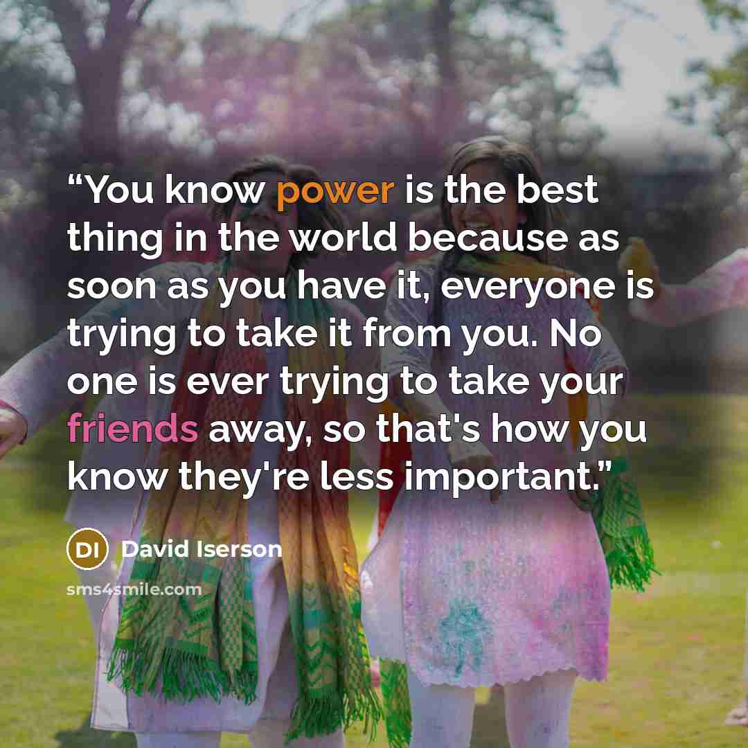 “You know power is the best thing in the world because as soon as you have it, everyone is trying to take it from you. No one is ever trying to take your friends away, so that's how you know they're less important.” quote by David Iserson