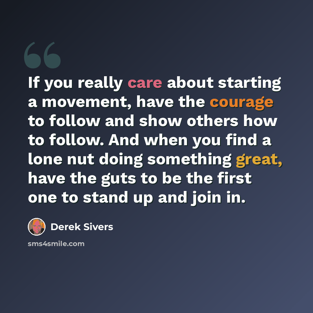 “If you really care about starting a movement, have the courage to follow and show others how to follow. And when you find a lone nut doing something great, have the guts to be the first one to stand up and join in.” quote by Derek Sivers
