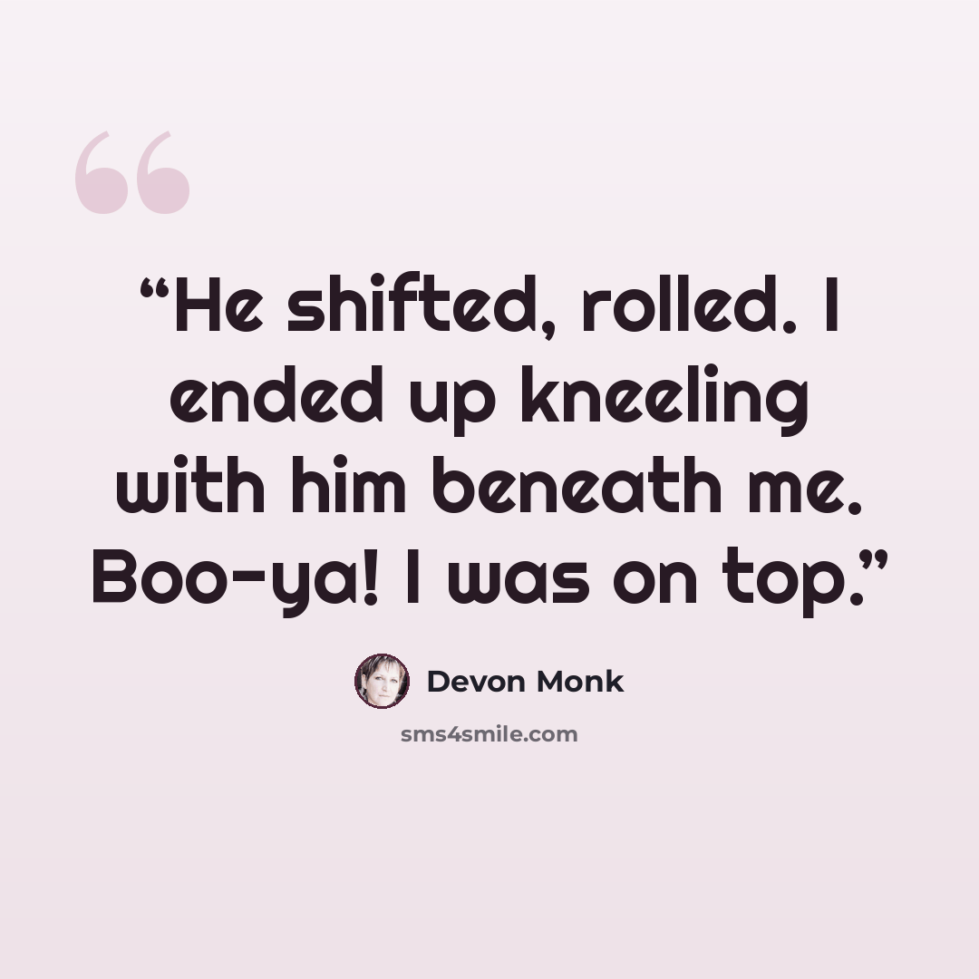 “He shifted, rolled. I ended up kneeling with him beneath me. Boo-ya! I was on top.” quote by Devon Monk