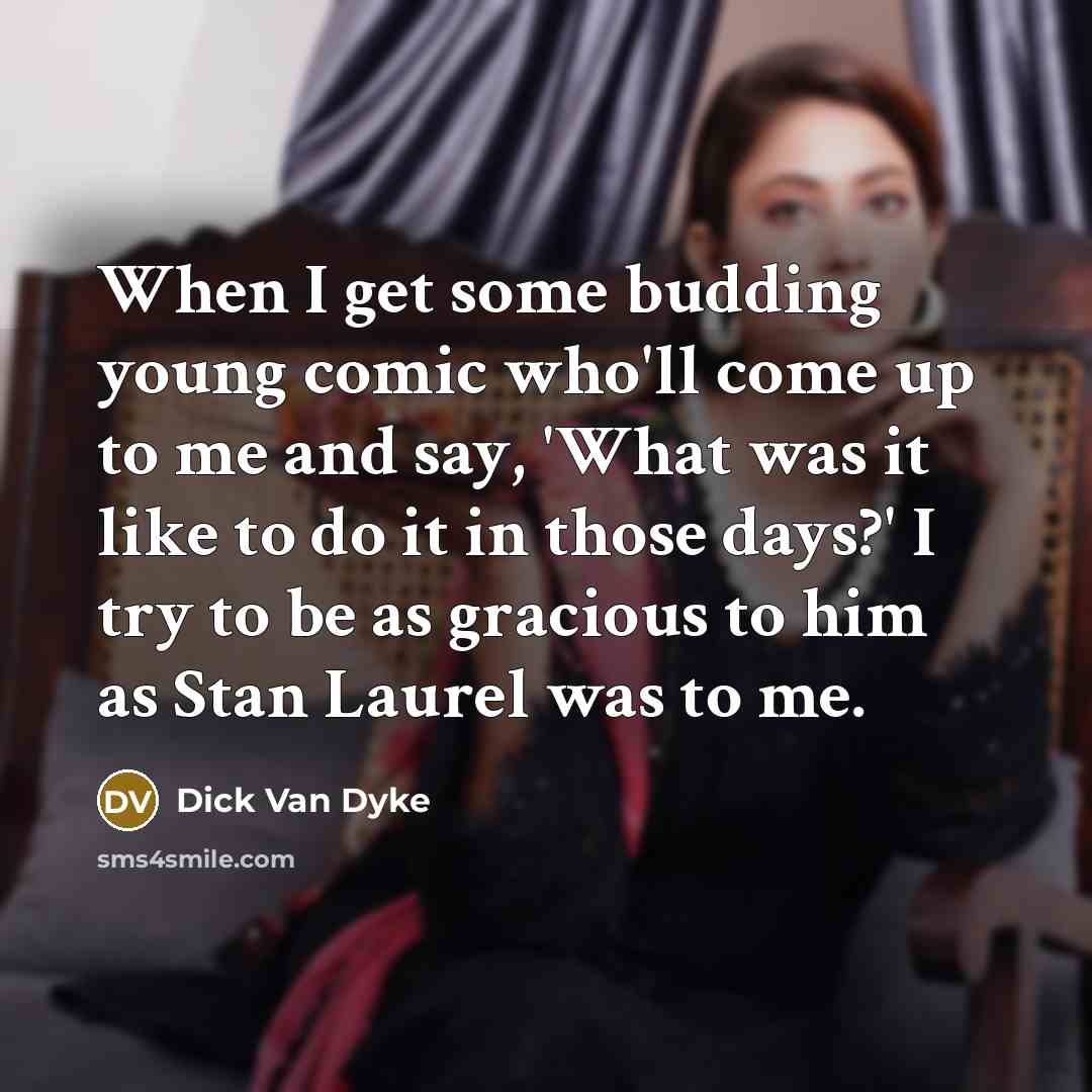 “When I get some budding young comic who'll come up to me and say, 'What was it like to do it in those days?' I try to be as gracious to him as Stan Laurel was to me.” quote by Dick Van Dyke