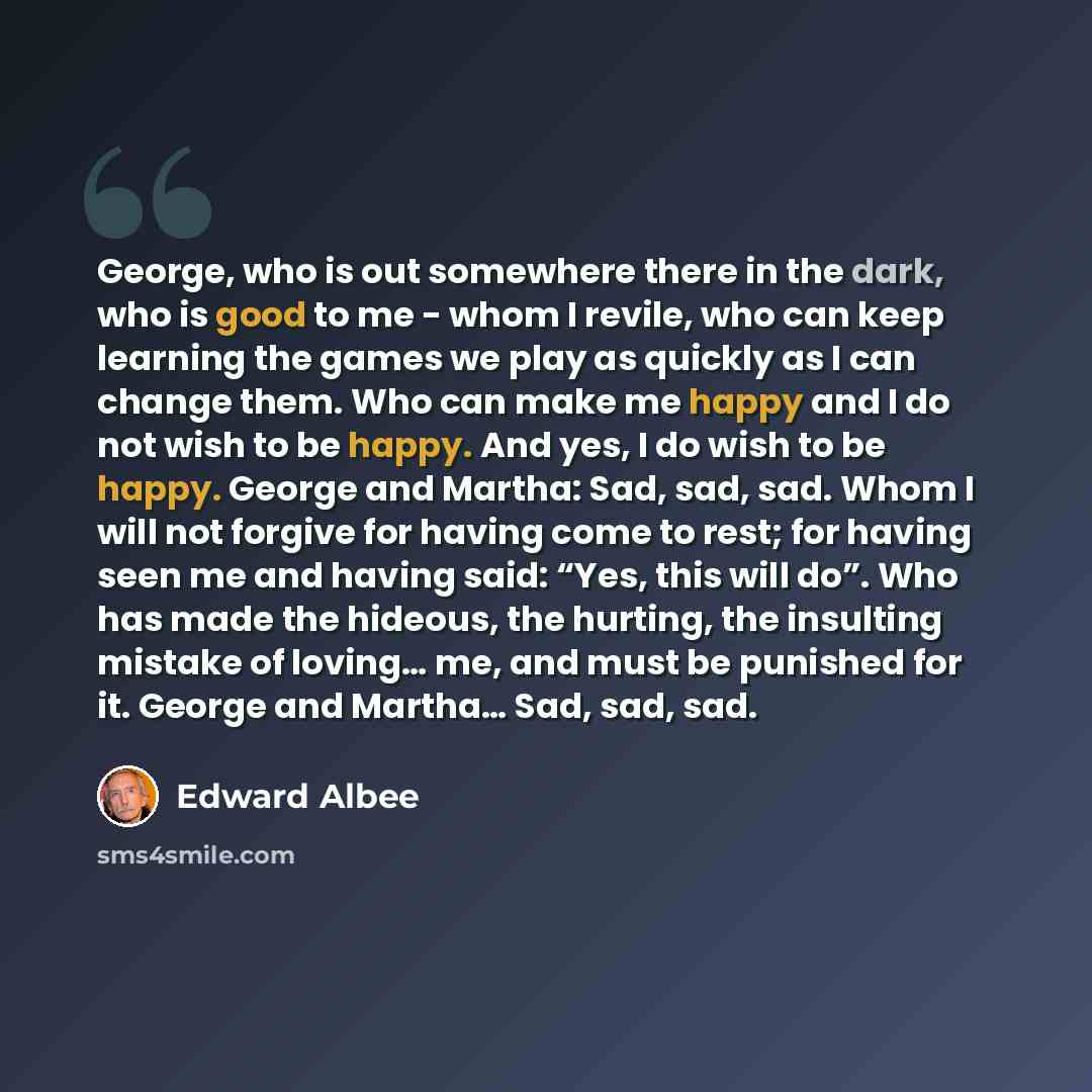 “George, who is out somewhere there in the dark, who is good to me - whom I revile, who can keep learning the games we play as quickly as I can change them. Who can make me happy and I do not wish to be happy. And yes, I do wish to be happy. George and Martha: Sad, sad, sad. Whom I will not forgive…” quote by Edward Albee