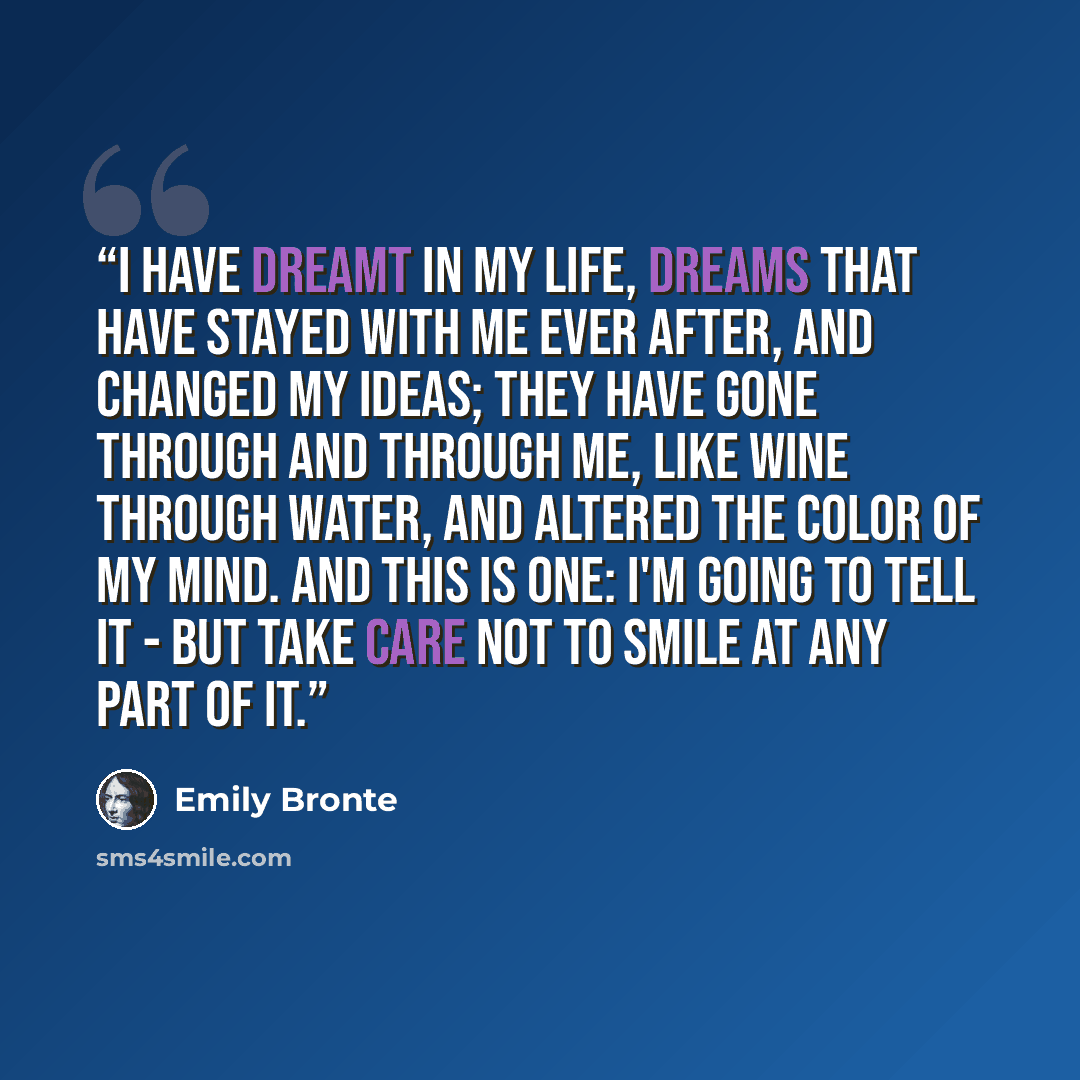 “I have dreamt in my life, dreams that have stayed with me ever after, and changed my ideas; they have gone through and through me, like wine through water, and altered the color of my mind. And this is one: I'm going to tell it - but take care not to smile at any part of it.” quote by Emily Brontë