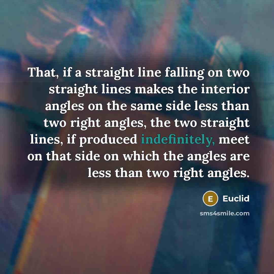 “That, if a straight line falling on two straight lines makes the interior angles on the same side less than two right angles, the two straight lines, if produced indefinitely, meet on that side on which the angles are less than two right angles.” quote by Euclid