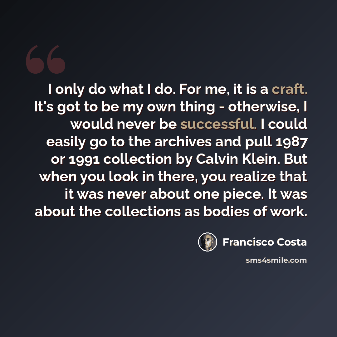 “I only do what I do. For me, it is a craft. It's got to be my own thing - otherwise, I would never be successful. I could easily go to the archives and pull 1987 or 1991 collection by Calvin Klein. But when you look in there, you realize that it was never about one piece. It was about the…” quote by Francisco Costa