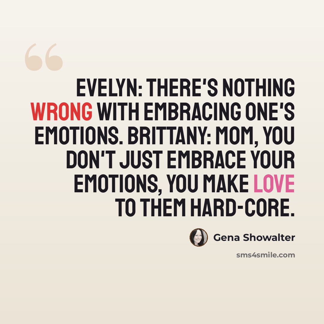 “Evelyn: There's nothing wrong with embracing one's emotions. Brittany: Mom, You don't just embrace your emotions, you make love to them hard-core.” quote by Gena Showalter