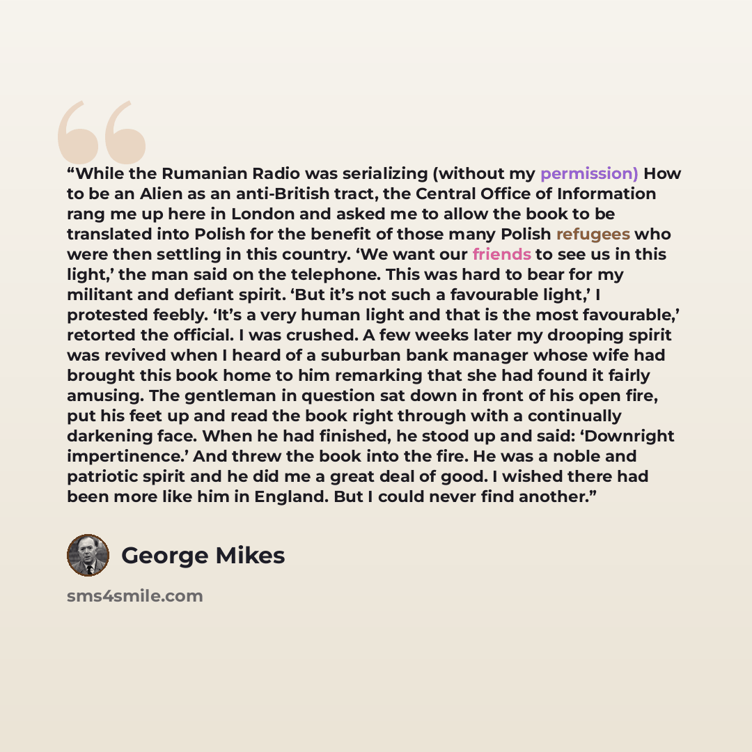 “While the Rumanian Radio was serializing (without my permission) How to be an Alien as an anti-British tract, the Central Office of Information rang me up here in London and asked me to allow the book to be translated into Polish for the benefit of those many Polish refugees who were then settling…” quote by George Mikes