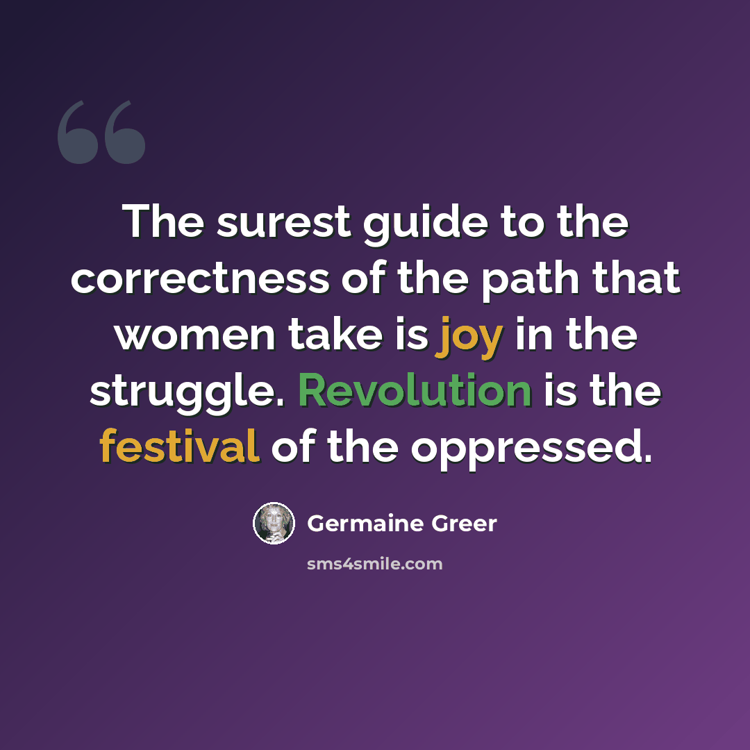 “The surest guide to the correctness of the path that women take is joy in the struggle. Revolution is the festival of the oppressed.” quote by Germaine Greer