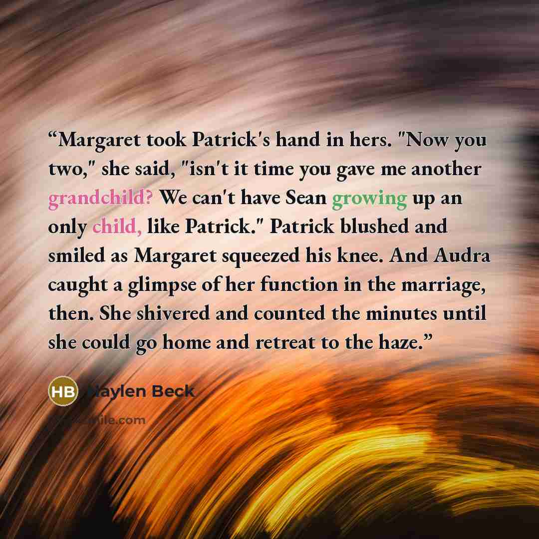“Margaret took Patrick's hand in hers. "Now you two," she said, "isn't it time you gave me another grandchild? We can't have Sean growing up an only child, like Patrick." Patrick blushed and smiled as Margaret squeezed his knee. And Audra caught a glimpse of her function in the marriage, then. She…” quote by Haylen Beck