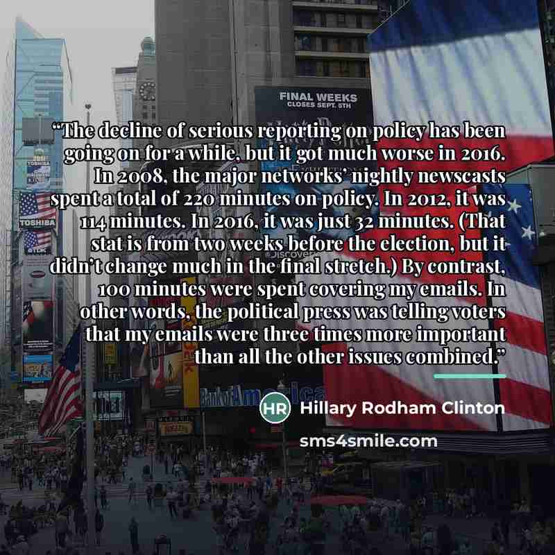 “The decline of serious reporting on policy has been going on for a while, but it got much worse in 2016. In 2008, the major networks’ nightly newscasts spent a total of 220 minutes on policy. In 2012, it was 114 minutes. In 2016, it was just 32 minutes. (That stat is from two weeks before the…” quote by Hillary Rodham Clinton