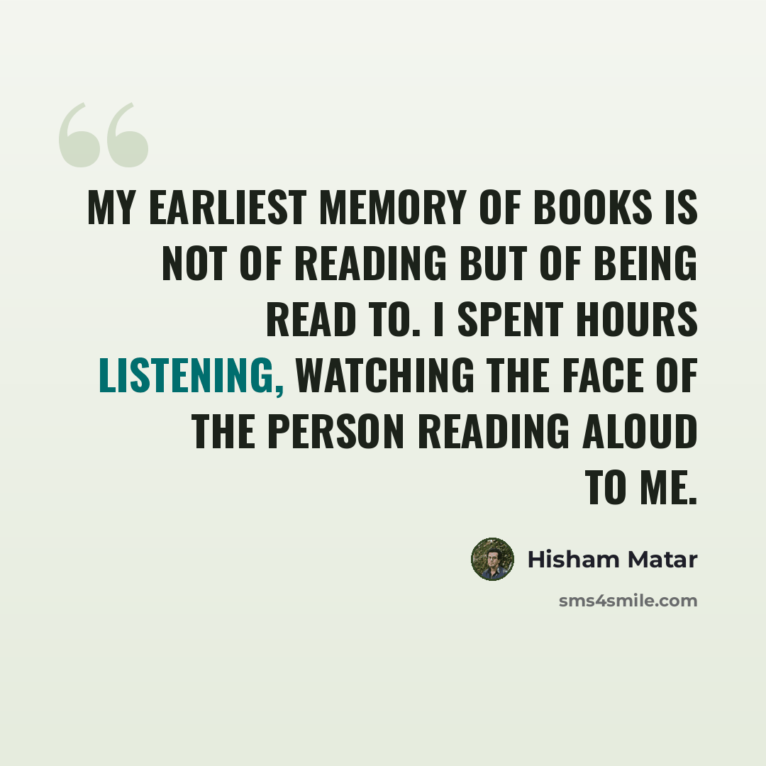 “My earliest memory of books is not of reading but of being read to. I spent hours listening, watching the face of the person reading aloud to me.” quote by Hisham Matar