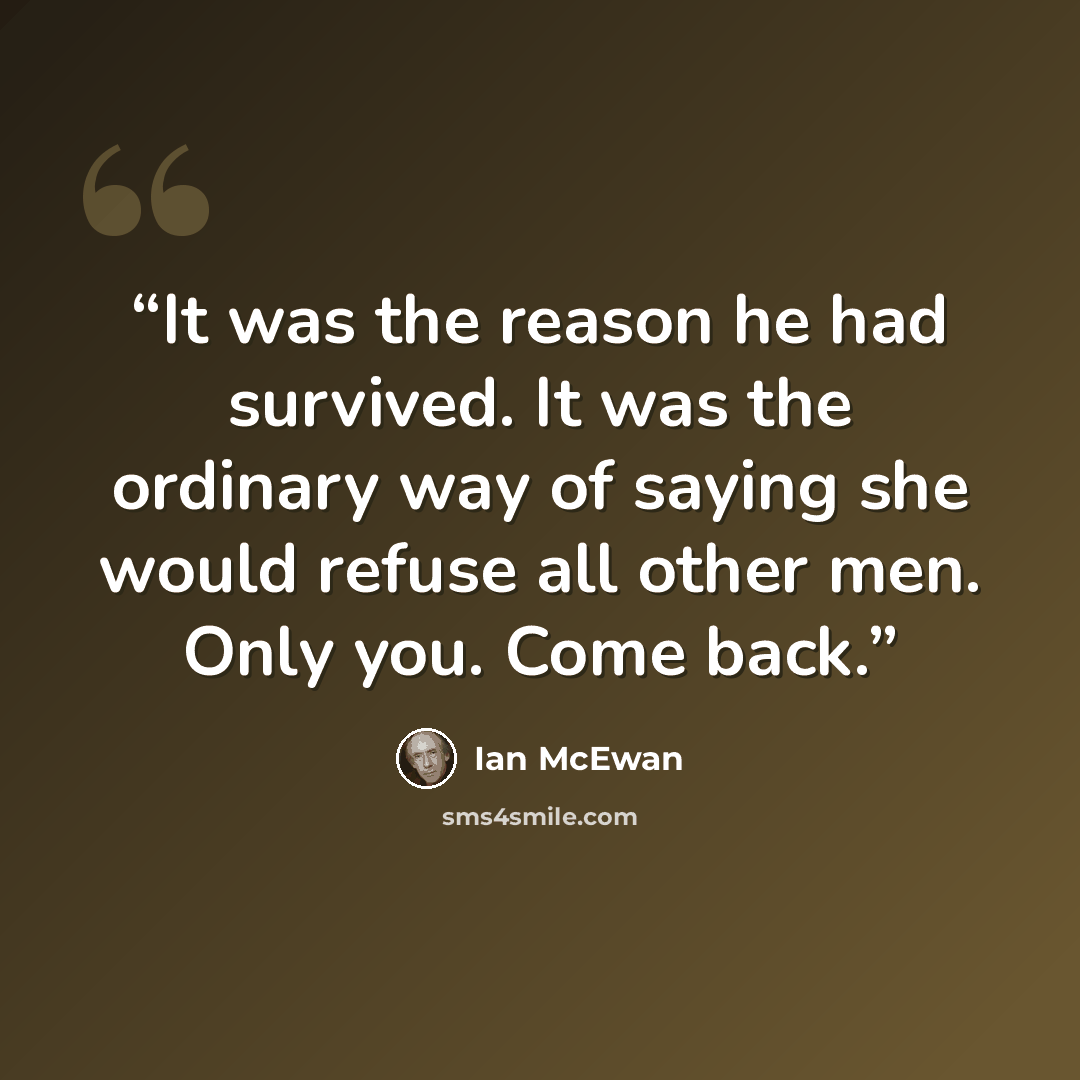“It was the reason he had survived. It was the ordinary way of saying she would refuse all other men. Only you. Come back.” quote by Ian McEwan