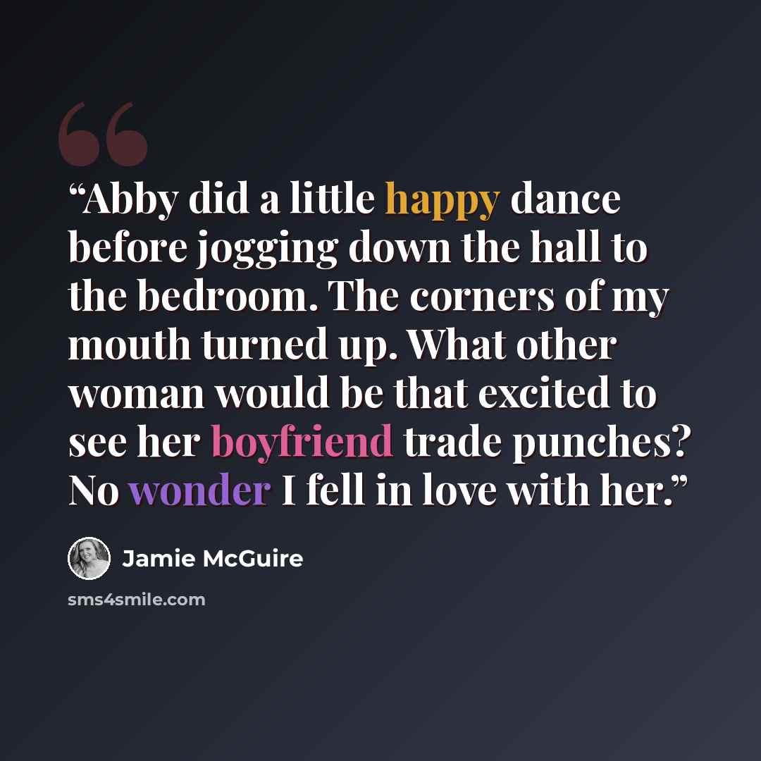 “Abby did a little happy dance before jogging down the hall to the bedroom. The corners of my mouth turned up. What other woman would be that excited to see her boyfriend trade punches? No wonder I fell in love with her.” quote by Jamie McGuire