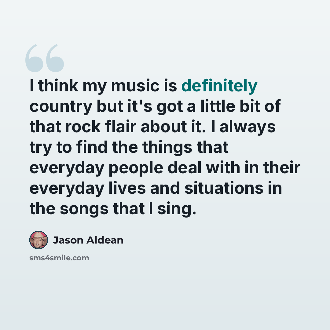“I think my music is definitely country but it's got a little bit of that rock flair about it. I always try to find the things that everyday people deal with in their everyday lives and situations in the songs that I sing.” quote by Jason Aldean