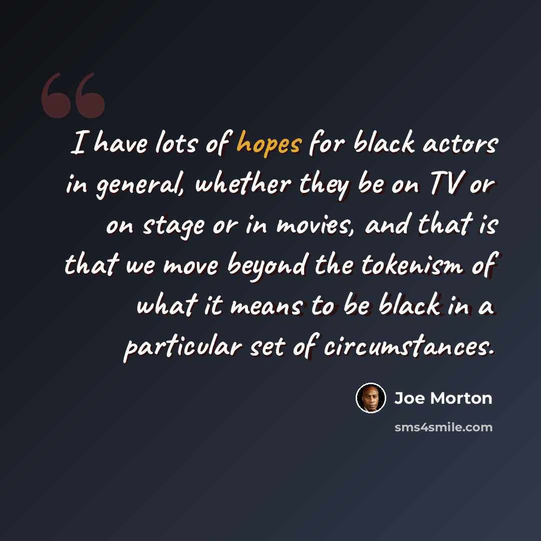 “I have lots of hopes for black actors in general, whether they be on TV or on stage or in movies, and that is that we move beyond the tokenism of what it means to be black in a particular set of circumstances.” quote by Joe Morton