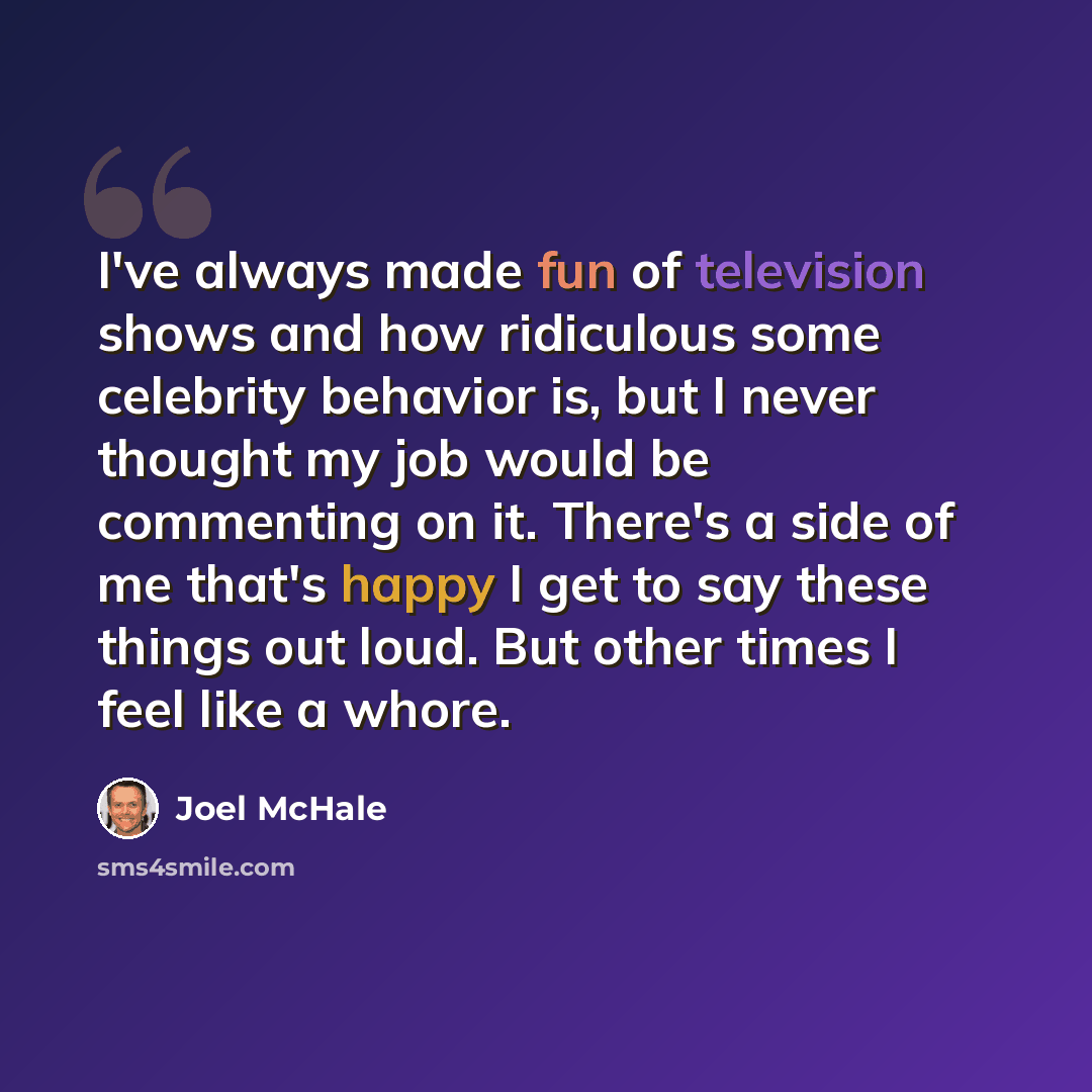 “I've always made fun of television shows and how ridiculous some celebrity behavior is, but I never thought my job would be commenting on it. There's a side of me that's happy I get to say these things out loud. But other times I feel like a whore.” quote by Joel McHale